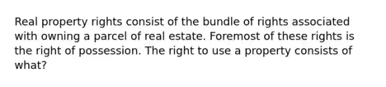 Real property rights consist of the bundle of rights associated with owning a parcel of real estate. Foremost of these rights is the right of possession. The right to use a property consists of what?