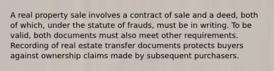 A real property sale involves a contract of sale and a deed, both of which, under the statute of frauds, must be in writing. To be valid, both documents must also meet other requirements. Recording of real estate transfer documents protects buyers against ownership claims made by subsequent purchasers.