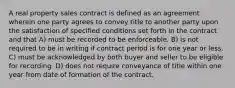 A real property sales contract is defined as an agreement wherein one party agrees to convey title to another party upon the satisfaction of specified conditions set forth in the contract and that A) must be recorded to be enforceable. B) is not required to be in writing if contract period is for one year or less. C) must be acknowledged by both buyer and seller to be eligible for recording. D) does not require conveyance of title within one year from date of formation of the contract.