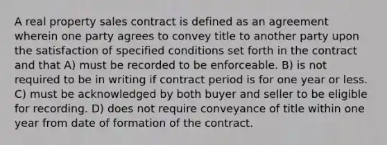 A real property sales contract is defined as an agreement wherein one party agrees to convey title to another party upon the satisfaction of specified conditions set forth in the contract and that A) must be recorded to be enforceable. B) is not required to be in writing if contract period is for one year or less. C) must be acknowledged by both buyer and seller to be eligible for recording. D) does not require conveyance of title within one year from date of formation of the contract.