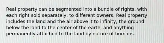 Real property can be segmented into a bundle of rights, with each right sold separately, to different owners. Real property includes the land and the air above it to infinity, the ground below the land to the center of the earth, and anything permanently attached to the land by nature of humans.