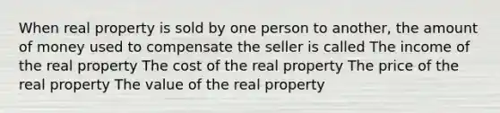 When real property is sold by one person to another, the amount of money used to compensate the seller is called The income of the real property The cost of the real property The price of the real property The value of the real property