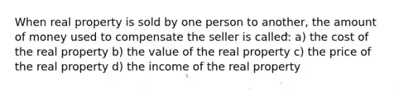 When real property is sold by one person to another, the amount of money used to compensate the seller is called: a) the cost of the real property b) the value of the real property c) the price of the real property d) the income of the real property