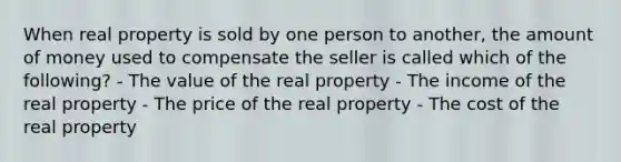 When real property is sold by one person to another, the amount of money used to compensate the seller is called which of the following? - The value of the real property - The income of the real property - The price of the real property - The cost of the real property