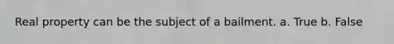 Real property can be the subject of a bailment.​ a. True b. False