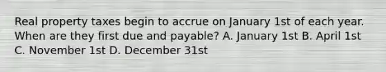 Real property taxes begin to accrue on January 1st of each year. When are they first due and payable? A. January 1st B. April 1st C. November 1st D. December 31st