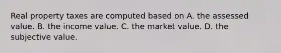 Real property taxes are computed based on A. the assessed value. B. the income value. C. the market value. D. the subjective value.