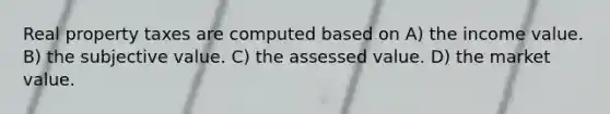 Real property taxes are computed based on A) the income value. B) the subjective value. C) the assessed value. D) the market value.