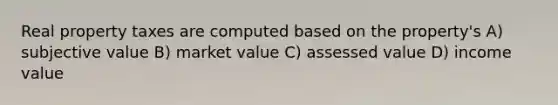 Real property taxes are computed based on the property's A) subjective value B) market value C) assessed value D) income value