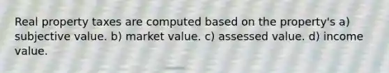 Real property taxes are computed based on the property's a) subjective value. b) market value. c) assessed value. d) income value.