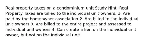 Real property taxes on a condominium unit Study Hint: Real Property Taxes are billed to the individual unit owners. 1. Are paid by the homeowner association 2. Are billed to the individual unit owners 3. Are billed to the entire project and assessed to individual unit owners 4. Can create a lien on the individual unit owner, but not on the individual unit