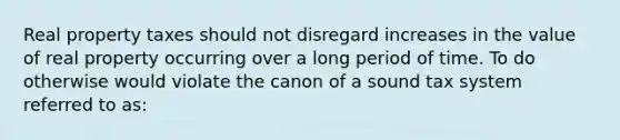 Real property taxes should not disregard increases in the value of real property occurring over a long period of time. To do otherwise would violate the canon of a sound tax system referred to as: