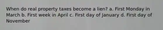 When do real property taxes become a lien? a. First Monday in March b. First week in April c. First day of January d. First day of November