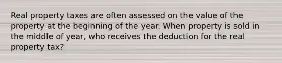 Real property taxes are often assessed on the value of the property at the beginning of the year. When property is sold in the middle of year, who receives the deduction for the real property tax?