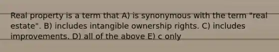 Real property is a term that A) is synonymous with the term "real estate". B) includes intangible ownership rights. C) includes improvements. D) all of the above E) c only