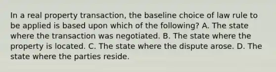 In a real property transaction, the baseline choice of law rule to be applied is based upon which of the following? A. The state where the transaction was negotiated. B. The state where the property is located. C. The state where the dispute arose. D. The state where the parties reside.