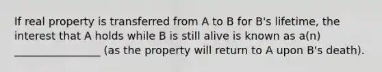 If real property is transferred from A to B for B's lifetime, the interest that A holds while B is still alive is known as a(n) ________________ (as the property will return to A upon B's death).