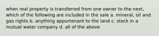 when real property is transferred from one owner to the next, which of the following are included in the sale a. mineral, oil and gas rights b. anything appurtenant to the land c. stock in a mutual water company d. all of the above