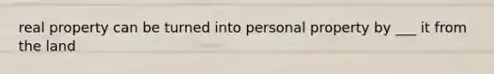 real property can be turned into personal property by ___ it from the land