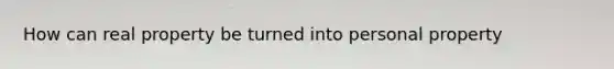 How can real property be turned into personal property