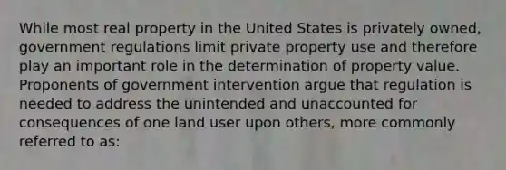 While most real property in the United States is privately owned, government regulations limit private property use and therefore play an important role in the determination of property value. Proponents of government intervention argue that regulation is needed to address the unintended and unaccounted for consequences of one land user upon others, more commonly referred to as: