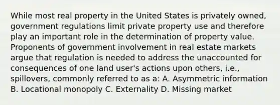 While most real property in the United States is privately owned, government regulations limit private property use and therefore play an important role in the determination of property value. Proponents of government involvement in real estate markets argue that regulation is needed to address the unaccounted for consequences of one land user's actions upon others, i.e., spillovers, commonly referred to as a: A. Asymmetric information B. Locational monopoly C. Externality D. Missing market