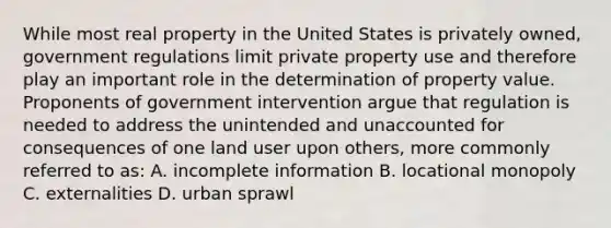 While most real property in the United States is privately owned, government regulations limit private property use and therefore play an important role in the determination of property value. Proponents of government intervention argue that regulation is needed to address the unintended and unaccounted for consequences of one land user upon others, more commonly referred to as: A. incomplete information B. locational monopoly C. externalities D. urban sprawl