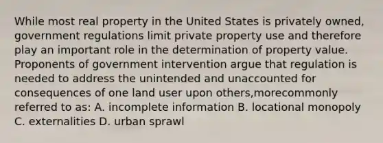 While most real property in the United States is privately owned, government regulations limit private property use and therefore play an important role in the determination of property value. Proponents of government intervention argue that regulation is needed to address the unintended and unaccounted for consequences of one land user upon others,morecommonly referred to as: A. incomplete information B. locational monopoly C. externalities D. urban sprawl