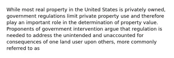 While most real property in the United States is privately owned, government regulations limit private property use and therefore play an important role in the determination of property value. Proponents of government intervention argue that regulation is needed to address the unintended and unaccounted for consequences of one land user upon others, more commonly referred to as