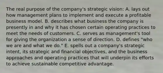 The real purpose of the company's strategic vision: A. lays out how management plans to implement and execute a profitable business model. B. describes what business the company is presently in and why it has chosen certain operating practices to meet the needs of customers. C. serves as management's tool for giving the organization a sense of direction. D. defines "who we are and what we do." E. spells out a company's strategic intent, its strategic and financial objectives, and the business approaches and operating practices that will underpin its efforts to achieve sustainable competitive advantage.