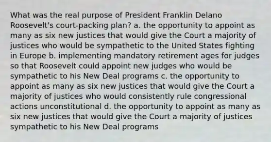 What was the real purpose of President Franklin Delano Roosevelt's court-packing plan? a. the opportunity to appoint as many as six new justices that would give the Court a majority of justices who would be sympathetic to the United States fighting in Europe b. implementing mandatory retirement ages for judges so that Roosevelt could appoint new judges who would be sympathetic to his New Deal programs c. the opportunity to appoint as many as six new justices that would give the Court a majority of justices who would consistently rule congressional actions unconstitutional d. the opportunity to appoint as many as six new justices that would give the Court a majority of justices sympathetic to his New Deal programs