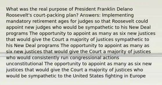 What was the real purpose of President Franklin Delano Roosevelt's court-packing plan? Answers: Implementing mandatory retirement ages for judges so that Roosevelt could appoint new judges who would be sympathetic to his New Deal programs The opportunity to appoint as many as six new justices that would give the Court a majority of justices sympathetic to his New Deal programs The opportunity to appoint as many as six new justices that would give the Court a majority of justices who would consistently run congressional actions unconstitutional The opportunity to appoint as many as six new justices that would give the Court a majority of justices who would be sympathetic to the United States fighting in Europe