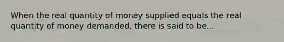 When the real quantity of money supplied equals the real quantity of money demanded, there is said to be...