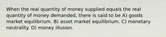 When the real quantity of money supplied equals the real quantity of money demanded, there is said to be A) goods market equilibrium. B) asset market equilibrium. C) monetary neutrality. D) money illusion.