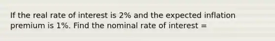 If the real rate of interest is 2% and the expected inflation premium is 1%. Find the nominal rate of interest =