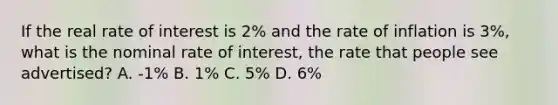 If the real rate of interest is 2% and the rate of inflation is 3%, what is the nominal rate of interest, the rate that people see advertised? A. -1% B. 1% C. 5% D. 6%