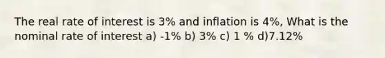 The real rate of interest is 3% and inflation is 4%, What is the nominal rate of interest a) -1% b) 3% c) 1 % d)7.12%