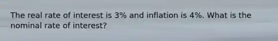 The real rate of interest is 3% and inflation is 4%. What is the nominal rate of interest?