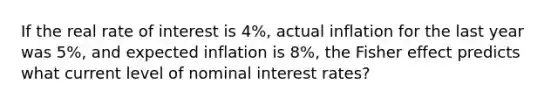 If the real rate of interest is 4%, actual inflation for the last year was 5%, and expected inflation is 8%, the Fisher effect predicts what current level of nominal interest rates?