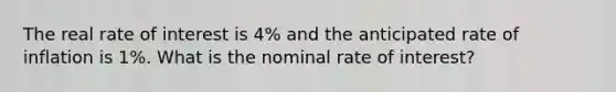 The real rate of interest is 4% and the anticipated rate of inflation is 1%. What is the nominal rate of interest?