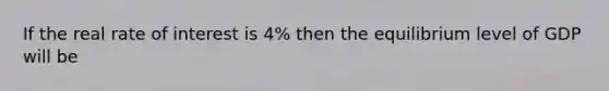 If the real rate of interest is 4% then the equilibrium level of GDP will be