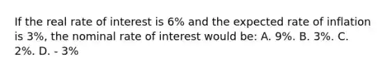 If the real rate of interest is 6% and the expected rate of inflation is 3%, the nominal rate of interest would be: A. 9%. B. 3%. C. 2%. D. - 3%