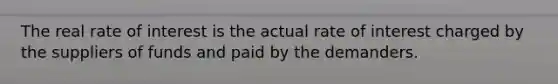 The real rate of interest is the actual rate of interest charged by the suppliers of funds and paid by the demanders.