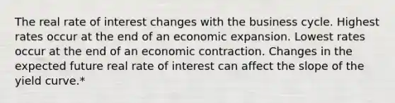 The real rate of interest changes with the business cycle. Highest rates occur at the end of an economic expansion. Lowest rates occur at the end of an economic contraction. Changes in the expected future real rate of interest can affect the slope of the yield curve.*