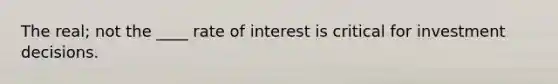 The real; not the ____ rate of interest is critical for investment decisions.