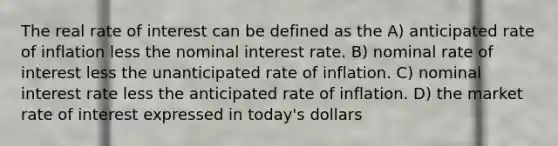 The real rate of interest can be defined as the A) anticipated rate of inflation less the nominal interest rate. B) nominal rate of interest less the unanticipated rate of inflation. C) nominal interest rate less the anticipated rate of inflation. D) the market rate of interest expressed in today's dollars