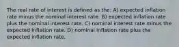 The real rate of interest is defined as the: A) expected inflation rate minus the nominal interest rate. B) expected inflation rate plus the nominal interest rate. C) nominal interest rate minus the expected inflation rate. D) nominal inflation rate plus the expected inflation rate.