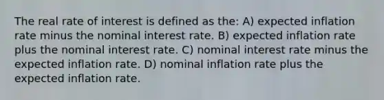 The real rate of interest is defined as the: A) expected inflation rate minus the nominal interest rate. B) expected inflation rate plus the nominal interest rate. C) nominal interest rate minus the expected inflation rate. D) nominal inflation rate plus the expected inflation rate.