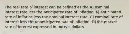 The real rate of interest can be defined as the A) nominal interest rate less the anticipated rate of inflation. B) anticipated rate of inflation less the nominal interest rate. C) nominal rate of interest less the unanticipated rate of inflation. D) the market rate of interest expressed in today's dollars