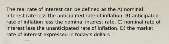 The real rate of interest can be defined as the A) nominal interest rate less the anticipated rate of inflation. B) anticipated rate of inflation less the nominal interest rate. C) nominal rate of interest less the unanticipated rate of inflation. D) the market rate of interest expressed in today's dollars